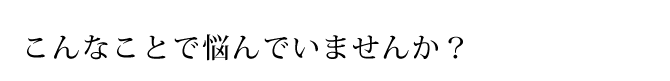 こんなことで悩んでいませんか?
