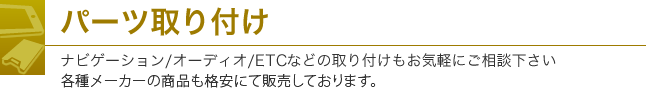 パーツ取り付け ナビゲーション/オーディオ/ETCなどの取り付けもお気軽にご相談下さい。各種メーカーの商品も格安にて販売しております。