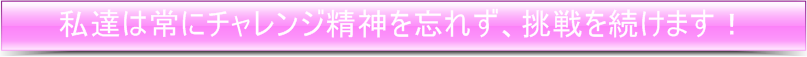 私たちは常にチャレンジ精神を忘れず、挑戦を続けます。