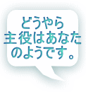 どうやら 主役はあなた のようです。