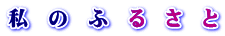私　の　ふ　る　さ　と