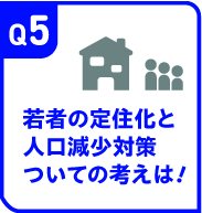 Q5 若者の定住化と人口減少対策ついての考えは！