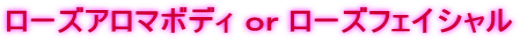 ローズアロマボディ ｏｒ ローズフェイシャル