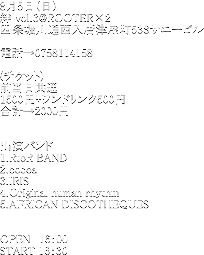 8��5���i���j
�J vol.3@ROOTER�~2
�l��x��ʐ������É���538�T�j�[�r�� 

�d�b��0758114158

(�`�P�b�g)
�O��������
1500�~+�����h�����N500�~
���v��2000�~


�o���o���h
1.RtoR BAND
2.cocoa
3.IRIS
4.Original human rhythm
5.AFRICAN DISCOTHEQUES


OPEN�@16�F00
START 16�F30


