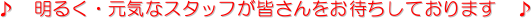 ♪ 明るく・元気なスタッフが皆さんをお待ちしております ♪