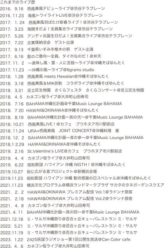 これまでのライブ歴
9.16　西風東風デビューライブ＠渋谷テラプレーン
2016. 11.23　海風トワイライトLIVE＠渋谷テラプレーン
1. 24　西風東風羽ばたけ新春ライブ！＠渋谷テラプレーン
3.23　海開きだよ！全員集合ライブ＠渋谷テラプレーン
5.26　アンディお誕生日だよ！全員集合ライブ＠渋谷テラプレーン
7.22　企業様納涼会　ゲスト出演
9.13　千葉県いすみ市椎木の祭　ゲスト出演
6.16　髭のご意向〜全員、タイホなのだ！＠弁天
2017. 11.  2　〜美味し風・雲・人に舌鼓〜ライブ＠沖縄そばゆんたく
2017. 11.23　〜沖縄の風〜ライブ＠6grams studio
1.28　西風東風 meets Hawaiian＠沖縄そばゆんたく
3.18　西風東風＆Milk弥勒　コラボライブ＠沖縄そばゆんたく
3.31　足立区生物園　さくらフェスタ　さくらコンサート＠足立区生物園
4. 5　カネゴン桜ライブ＠大井町山田寿司
7.16  BAHAMA沖縄化計画＠千葉Music Lounge BAHAMA
7 20  HAWAII&OKINAWA＠沖縄そばゆんたく
8.19　BAHAMA沖縄化計画〜其の弐〜＠千葉Music Lounge BAHAMA
2018. 10.21　西風東風LIVE！＠カフェ　プウホヌア市川駅前店
2018. 11.24　URA×西風東風　JOINT CONCERT＠沖縄料理　善
2018. 12.  2　BAHAMA沖縄化計画〜其の参〜＠千葉Music Lounge BAHAMA
2018.1 2.29　HAWAII&OKINAWA＠沖縄そばゆんたく
2.16　St.Valentine’s LIVE＠カフェ　プウホヌア市川駅前店
4.  4　カネゴン桜ライブ＠大井町山田寿司
6.22　昭和歌謡 ハワイアン 沖縄 NIGTH！＠沖縄そばゆんたく
2019.10.27　街に広がる音プロジェクト＠新横浜会場
2019.11.23　昭和歌謡 ハワイアン 沖縄 勤労感謝の日スペシャル＠沖縄そばゆんたく
2021.11.23　横浜文化プログラム＠横浜ランドマークプラザ サカタのタネガーデンスクエア
2.  2　HAWAII&OKINAWA プレミアム配信 Vol.1＠ラドンナ原宿
2.18　HAWAII&OKINAWA プレミアム配信 Vol.2＠ラドンナ原宿
4.  8　カネゴン桜ライブ＠大井町山田寿司
4. 11　BAHAM沖縄化計画〜其の四〜＠千葉Music Lounge BAHAMA
2021.12.18   ミ・サルサ沖縄祭り＠百合ヶ丘キューバレストラン ミ・サルサ
2022.  5.21   ミ・サルサ沖縄祭り＠百合ヶ丘キューバレストラン ミ・サルサ
2022.11.19   ミ・サルサ沖縄祭り＠百合ヶ丘キューバレストラン ミ・サルサ
 1.22   2425民謡ラジオショー第1回公開生放送＠Can Color cafe
2023.  4.  6　カネゴン桜ライブ＠大井町山田寿司



