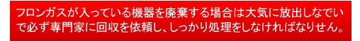 フロンガスが入っている機器を廃棄する場合は大気に放出しなでいで必ず専門家に回収を依頼し、しっかり処理をしなければなり せん。