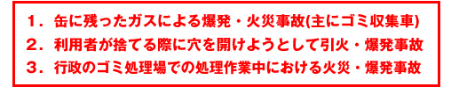 1.缶に残ったガスによる爆発・火災事故(主にゴミ収集車)2.利用者が捨てる際に穴を開けようとして引火・爆発事故3.行政のゴミ処理場での処理作業中における火災・爆発事故